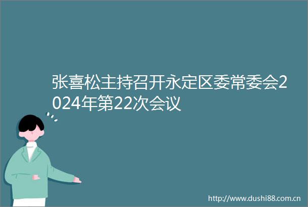 张喜松主持召开永定区委常委会2024年第22次会议