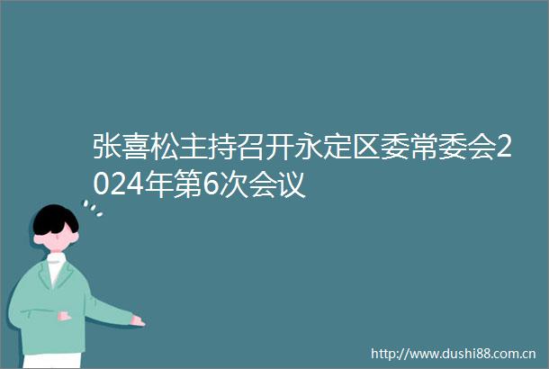 张喜松主持召开永定区委常委会2024年第6次会议