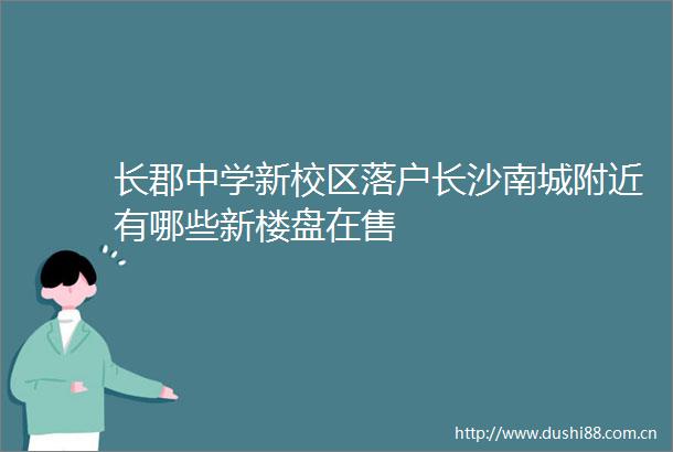 长郡中学新校区落户长沙南城附近有哪些新楼盘在售