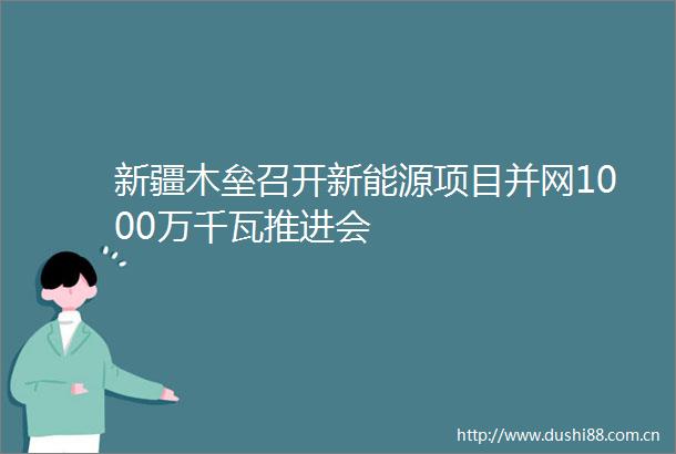 新疆木垒召开新能源项目并网1000万千瓦推进会