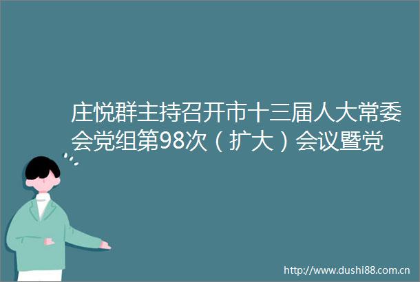 庄悦群主持召开市十三届人大常委会党组第98次（扩大）会议暨党组理论学习中心组学习会︱为推进式现