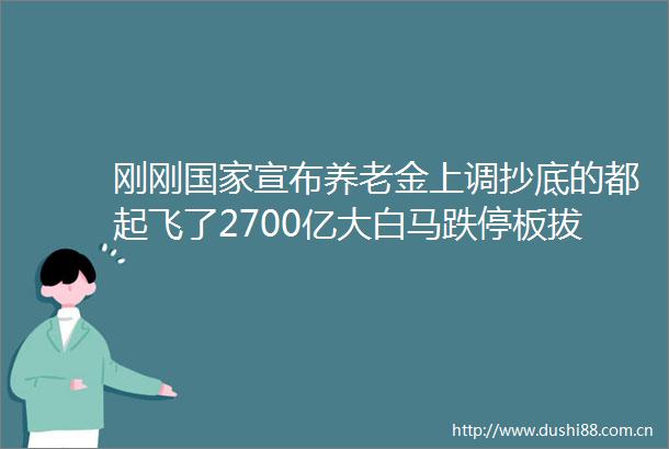 刚刚宣布养老金上调抄底的都起飞了2700亿大白马跌停板拔地而起茅五泸拉升稳住市场
