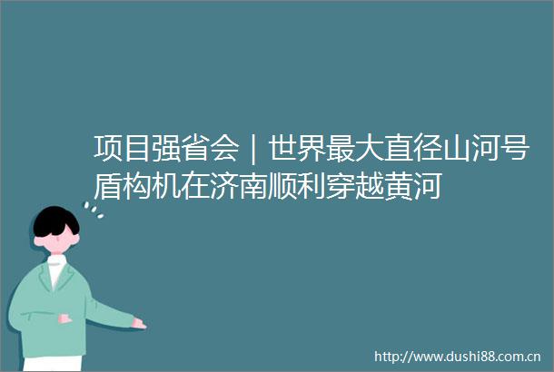 项目强省会｜世界最大直径山河号盾构机在济南顺利穿越黄河