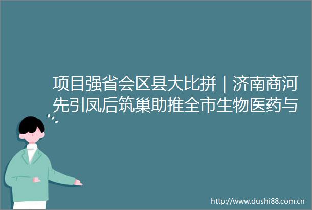 项目强省会区县大比拼｜济南商河先引凤后筑巢助推全市生物医药与大健康产业高质量发展
