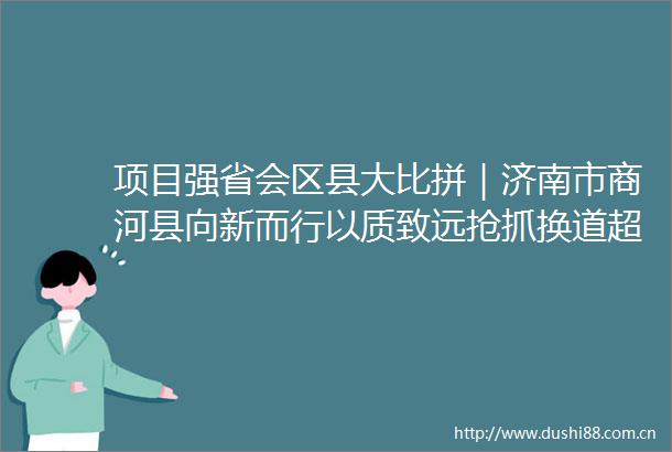 项目强省会区县大比拼｜济南市商河县向新而行以质致远抢抓换道超车新机遇