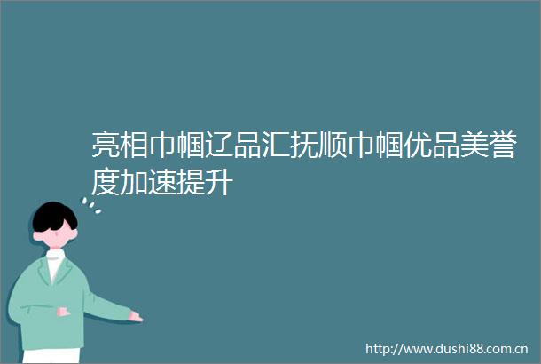 亮相巾帼辽品汇抚顺巾帼优品美誉度加速提升