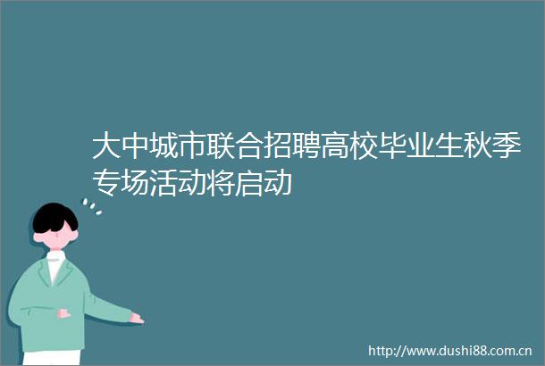 大中城市联合招聘高校毕业生秋季专场活动将启动