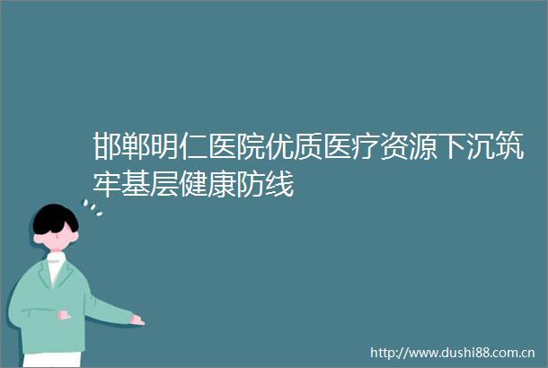 邯郸明仁医院优质医疗资源下沉筑牢基层健康防线