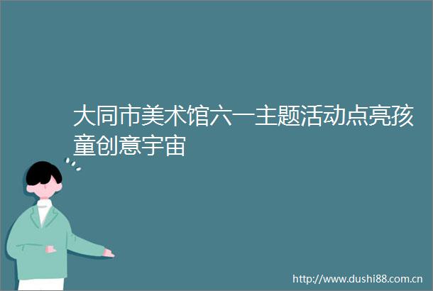 大同市美术馆六一主题活动点亮孩童创意宇宙