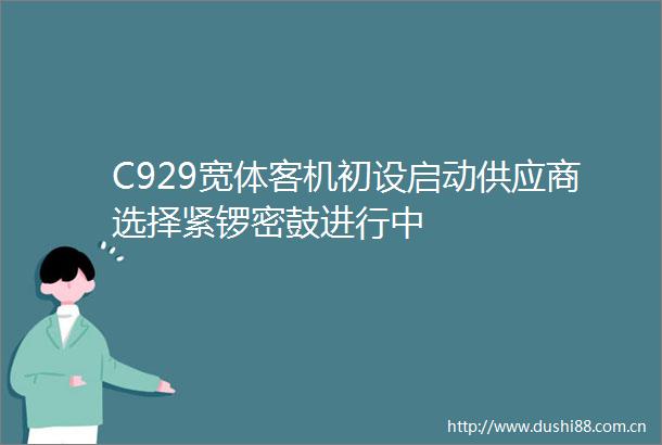 C929宽体客机初设启动供应商选择紧锣密鼓进行中