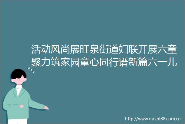 活动风尚展旺泉街道妇联开展六童聚力筑家园童心同行谱新篇六一儿童节主题活动