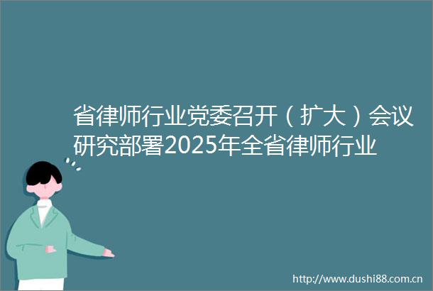 省律师行业党委召开（扩大）会议研究部署2025年全省律师行业党的建设重点工作任务