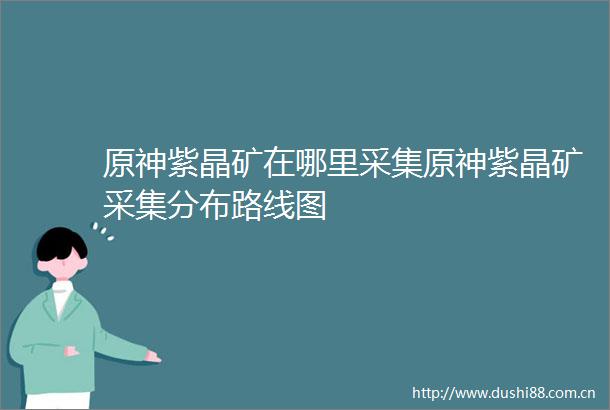 原神紫晶矿在哪里采集原神紫晶矿采集分布路线图