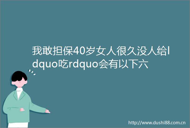 我敢担保40岁女人很久没人给ldquo吃rdquo会有以下六个特征你错过几个