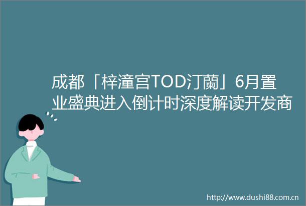 成都「梓潼宫TOD汀蘭」6月置业盛典进入倒计时深度解读开发商独家让利政策剖析项目最新进展与地铁上盖核心价值