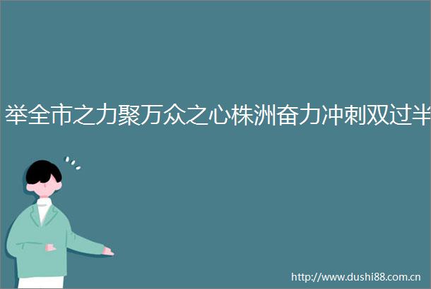 举全市之力聚万众之心株洲奋力冲刺双过半