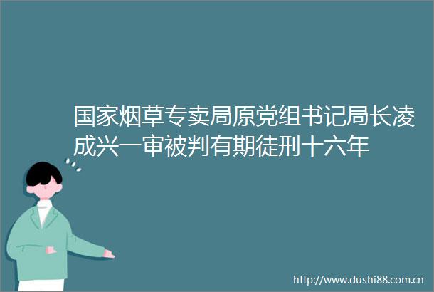 烟草专卖局原党组书记局长凌成兴一审被判有期徒刑十六年