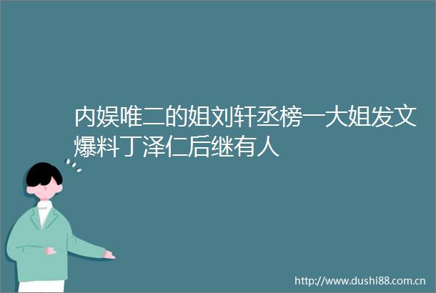 内娱唯二的姐刘轩丞榜一大姐发文爆料丁泽仁后继有人