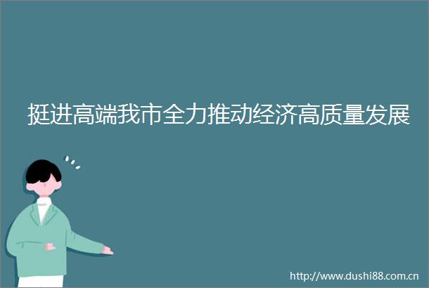 挺进高端我市全力推动经济高质量发展
