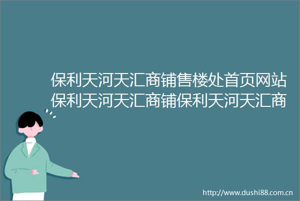 保利天河天汇商铺售楼处首页网站保利天河天汇商铺保利天河天汇商铺欢迎您楼盘详情售楼处
