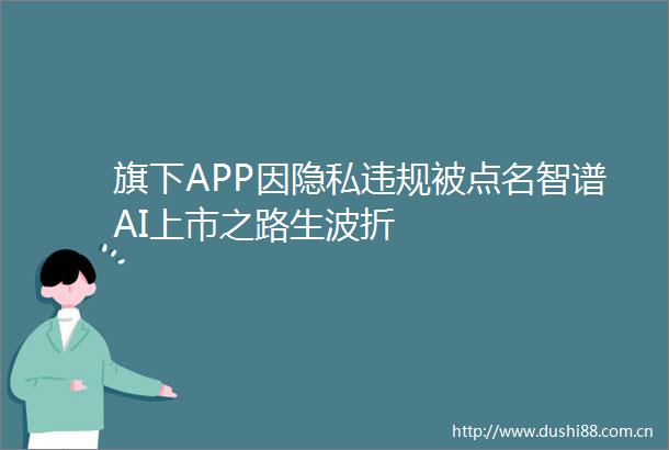 旗下APP因隐私被点名智谱AI上市之路生波折