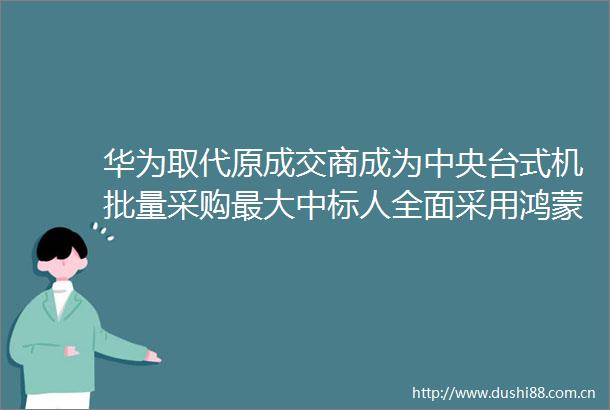 华为取代原成交商成为中央台式机批量采购最大中标人全面采用鸿蒙国产操作系统国产鲲鹏芯片