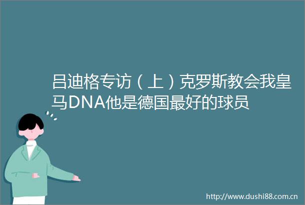 吕迪格专访（上）克罗斯教会我皇马DNA他是德国最好的球员
