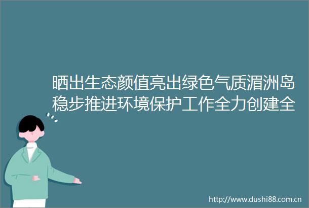 晒出生态颜值亮出绿色气质湄洲岛稳步推进环境保护工作全力创建全国生态文明示范区