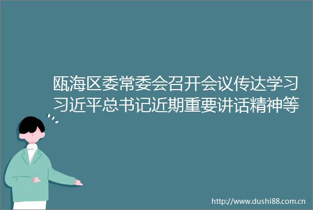 瓯海区委常委会召开会议传达学习总书记近期重要讲话精神等