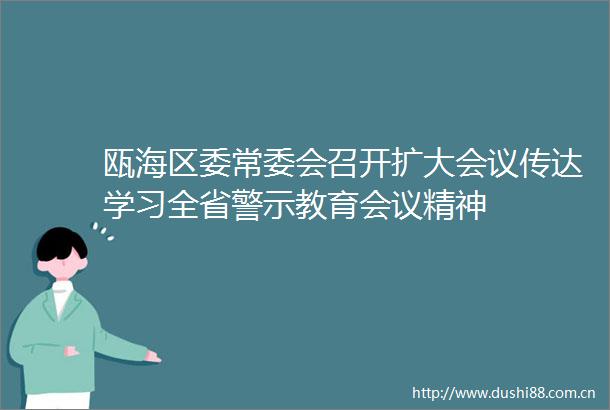 瓯海区委常委会召开扩大会议传达学习全省警示教育会议精神