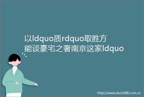 以ldquo质rdquo取胜方能谈豪宅之奢南京这家ldquo塔尖级rdquo纯新盘将掀起楼市ldquo沸点rdquo