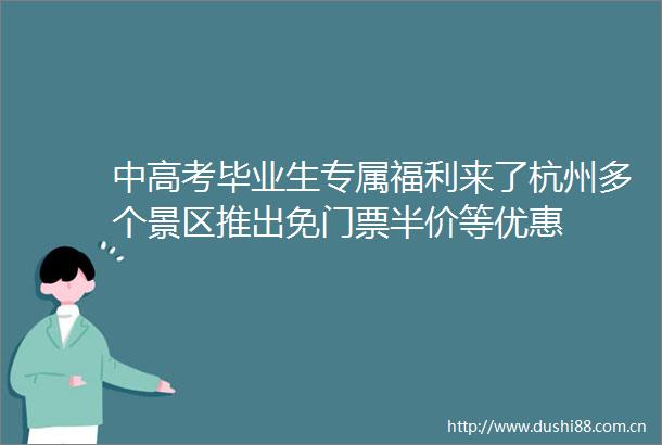 中高考毕业生专属福利来了杭州多个景区推出免门票半价等优惠