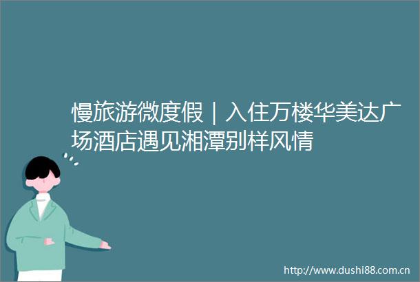 慢旅游微度假｜入住万楼华美达广场酒店遇见湘潭别样风情