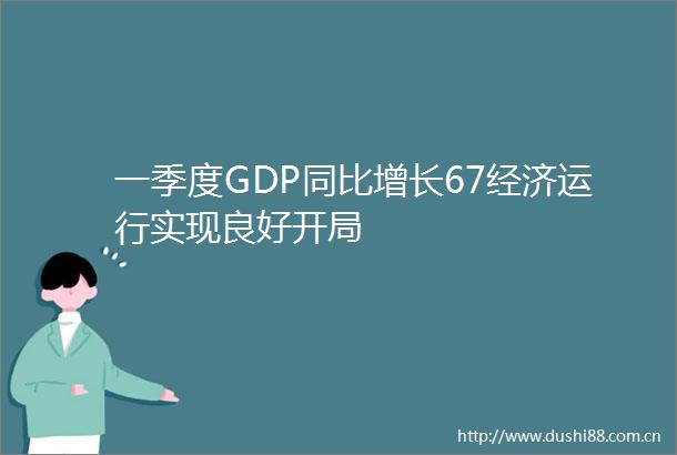 一季度GDP同比增长67经济运行实现良好开局