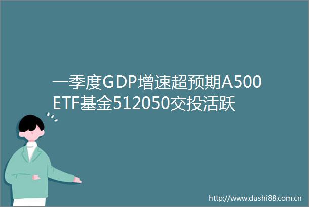 一季度GDP增速超预期A500ETF基金512050交投活跃近1年日均成交排名可比基金第一