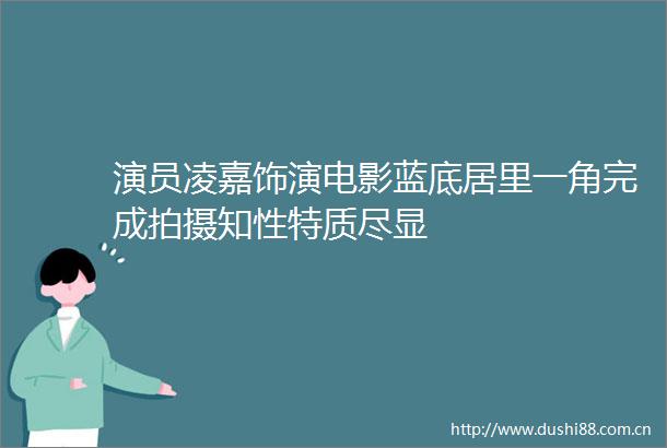 演员凌嘉饰演电影蓝底居里一角完成拍摄知性特质尽显