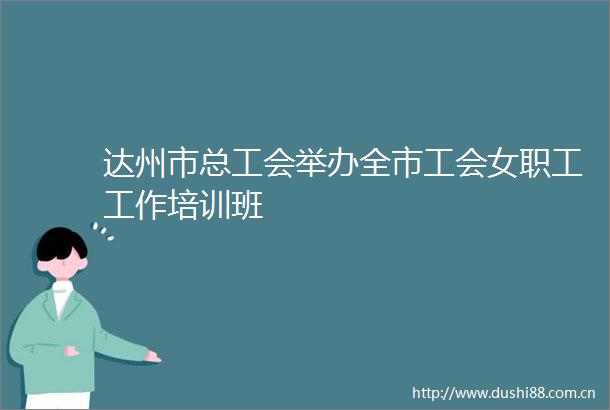 达州市总工会举办全市工会女职工工作培训班