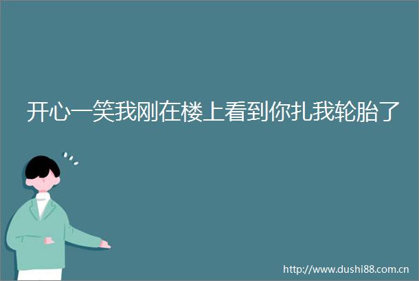 开心一笑我刚在楼上看到你扎我轮胎了