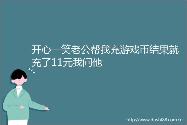 开心一笑老公帮我充游戏币结果就充了11元我问他