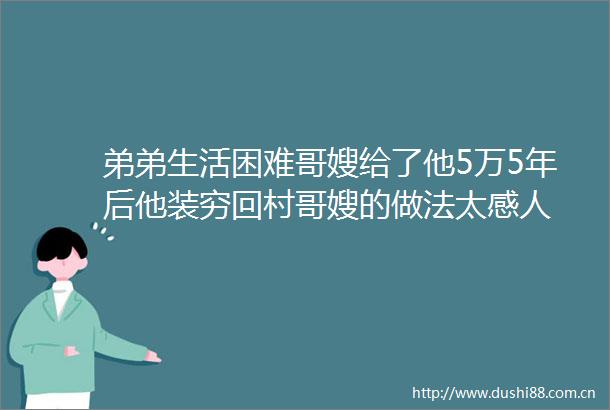 弟弟生活困难哥嫂给了他5万5年后他装穷回村哥嫂的做法太感人