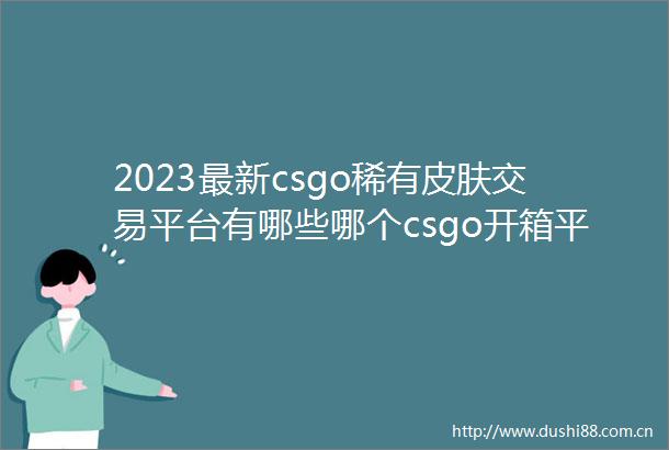 2023最新csgo稀有皮肤交易平台有哪些哪个csgo开箱平台出传说皮肤概率高