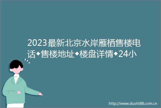 2023最新北京水岸雁栖售楼电话◆售楼地址◆楼盘详情◆24小时咨询电话