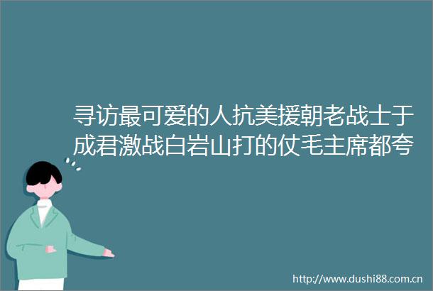 寻访最可爱的人抗美援朝老战士于成君激战白岩山打的仗毛都夸好