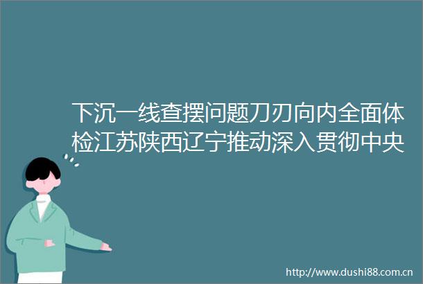 下沉一线查摆问题刀刃向内全面体检江苏陕西辽宁推动深入贯彻中央八项规定精神学习教育走深走实