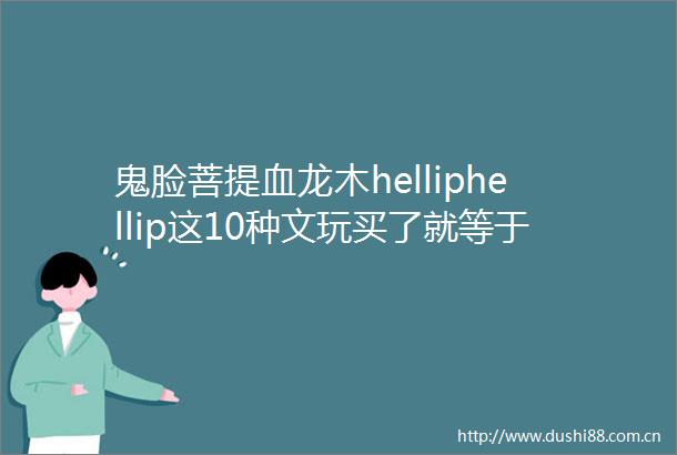 鬼脸菩提血龙木helliphellip这10种文玩买了就等于砸手里了血亏