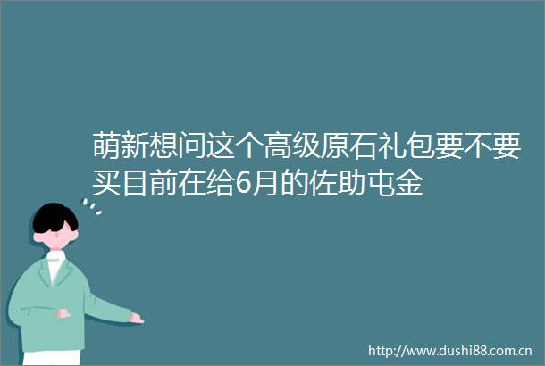 萌新想问这个高级原石礼包要不要买目前在给6月的佐助屯金