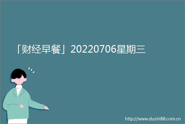 「财经早餐」20220706星期三