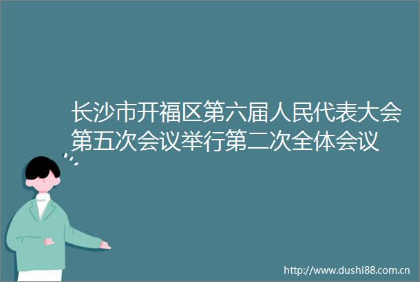 长沙市开福区第六届代表大会第五次会议举行第二次全体会议