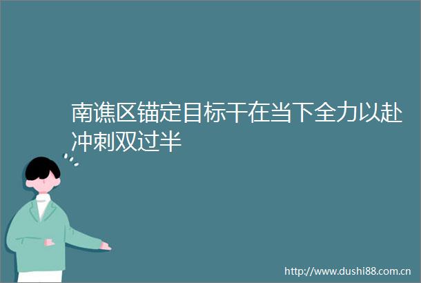 南谯区锚定目标干在当下全力以赴冲刺双过半