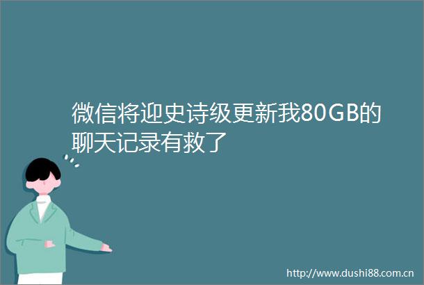微信将迎史诗级更新我80GB的聊天记录有救了